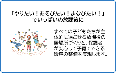 やりたい、あそびたい、まなびたい、でいっぱいの放課後に。すべての子どもたちが主体的に過ごせる放課後の居場所づくりと、保護者が安心して子育てできる環境の整備を実現します。